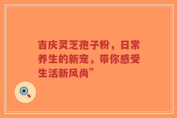 吉庆灵芝孢子粉，日常养生的新宠，带你感受生活新风尚”