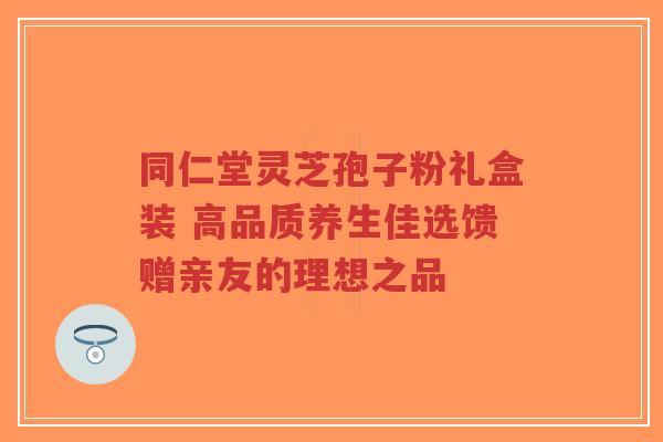 同仁堂灵芝孢子粉礼盒装 高品质养生佳选馈赠亲友的理想之品 同仁堂灵芝孢子粉礼盒装 高品质养生佳选馈赠亲友的理想之品