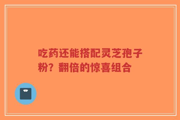 吃药还能搭配灵芝孢子粉?翻倍的惊喜组合 吃药还能搭配灵芝孢子粉?翻倍的惊喜组合