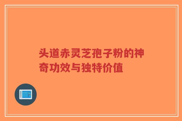 头道赤灵芝孢子粉的神奇功效与独特价值