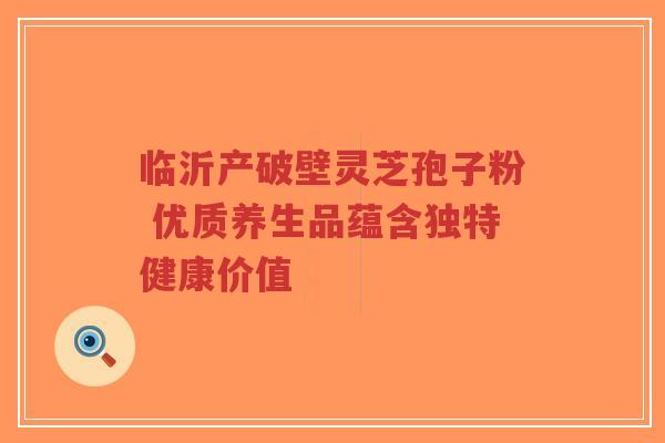 临沂产破壁灵芝孢子粉 优质养生品蕴含独特健康价值