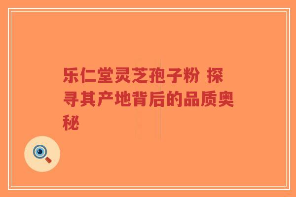 乐仁堂灵芝孢子粉 探寻其产地背后的品质奥秘