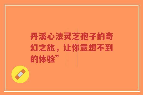 丹溪心法灵芝孢子的奇幻之旅，让你意想不到的体验”