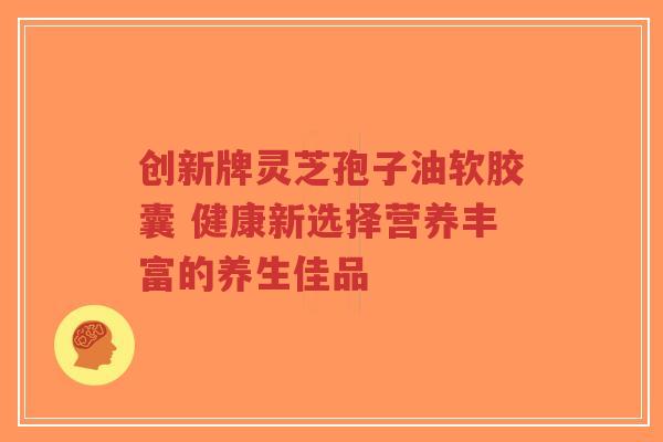 创新牌灵芝孢子油软胶囊 健康新选择营养丰富的养生佳品