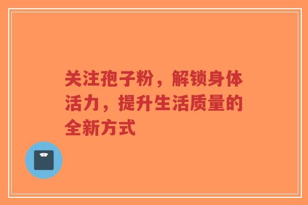 关注孢子粉，解锁身体活力，提升生活质量的全新方式