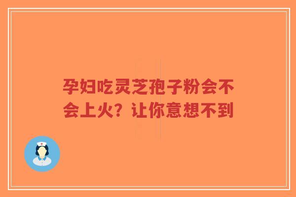 孕妇吃灵芝孢子粉会不会上火？让你意想不到