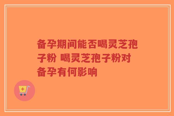 备孕期间能否喝灵芝孢子粉 喝灵芝孢子粉对备孕有何影响