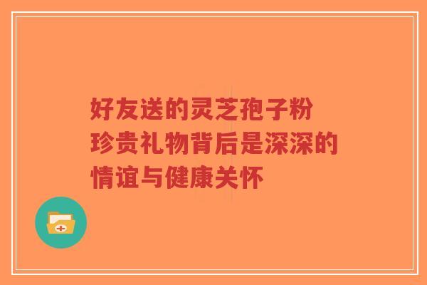 好友送的灵芝孢子粉 珍贵礼物背后是深深的情谊与健康关怀