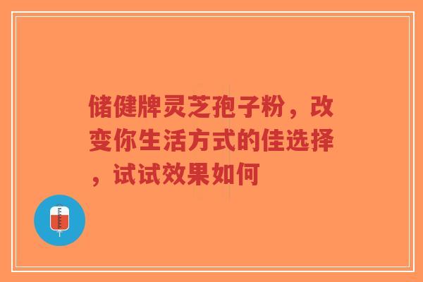 储健牌灵芝孢子粉，改变你生活方式的佳选择，试试效果如何