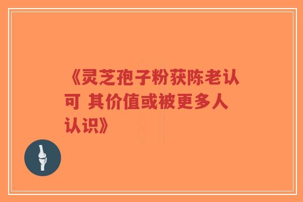 《灵芝孢子粉获陈老认可 其价值或被更多人认识》 《灵芝孢子粉获陈老认可 其价值或被更多人认识》