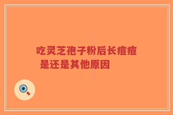 吃灵芝孢子粉后长痘痘 是还是其他原因 吃灵芝孢子粉后长痘痘 是还是其他原因