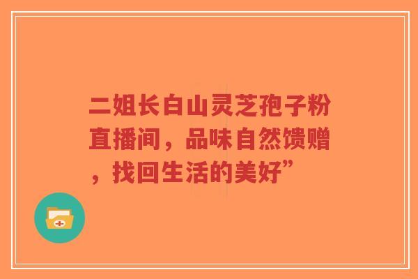 二姐长白山灵芝孢子粉直播间,品味自然馈赠,找回生活的美好” 二姐长白山灵芝孢子粉直播间,品味自然馈赠,找回生活的美好”