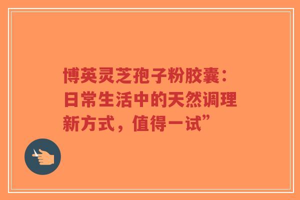 博英灵芝孢子粉胶囊：日常生活中的天然调理新方式，值得一试”