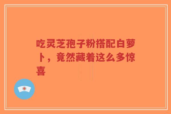 吃灵芝孢子粉搭配白萝卜，竟然藏着这么多惊喜