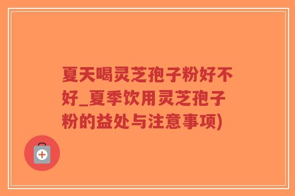 夏天喝灵芝孢子粉好不好_夏季饮用灵芝孢子粉的益处与注意事项) 夏天喝灵芝孢子粉好不好_夏季饮用灵芝孢子粉的益处与注意事项)
