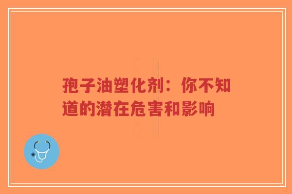 孢子油塑化剂：你不知道的潜在危害和影响