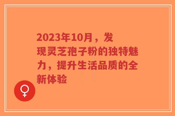 2023年10月,发现灵芝孢子粉的独特魅力,提升生活品质的全新体验 2023年10月,发现灵芝孢子粉的独特魅力,提升生活品质的全新体验