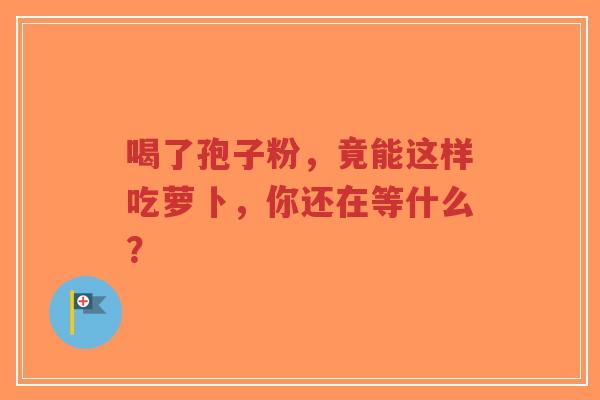 喝了孢子粉，竟能这样吃萝卜，你还在等什么？