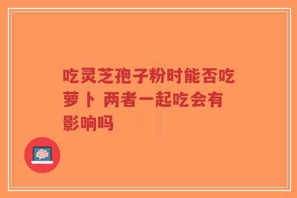 吃灵芝孢子粉时能否吃萝卜 两者一起吃会有影响吗