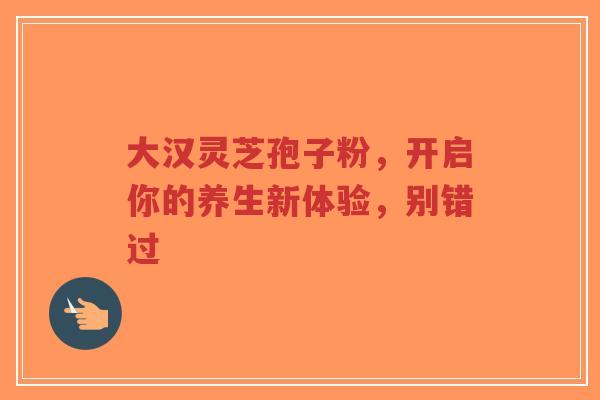 大汉灵芝孢子粉,开启你的养生新体验,别错过 大汉灵芝孢子粉,开启你的养生新体验,别错过