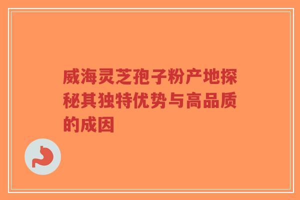 威海灵芝孢子粉产地探秘其独特优势与高品质的成因