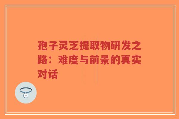 孢子灵芝提取物研发之路:难度与前景的真实对话 孢子灵芝提取物研发之路:难度与前景的真实对话