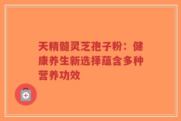 天精髓灵芝孢子粉:健康养生新选择蕴含多种营养功效 天精髓灵芝孢子粉:健康养生新选择蕴含多种营养功效
