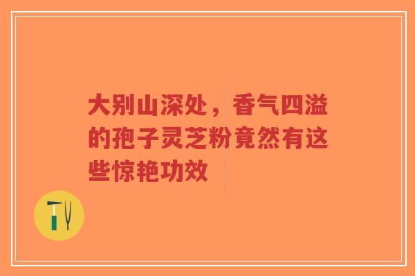 大别山深处，香气四溢的孢子灵芝粉竟然有这些惊艳功效