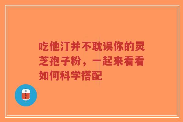 吃他汀并不耽误你的灵芝孢子粉，一起来看看如何科学搭配