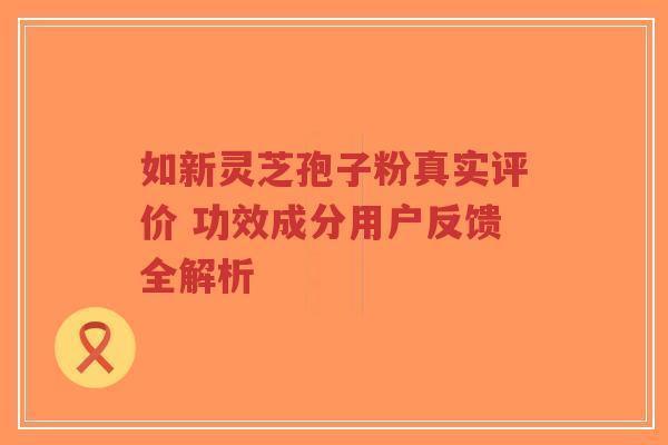如新灵芝孢子粉真实评价 功效成分用户反馈全解析