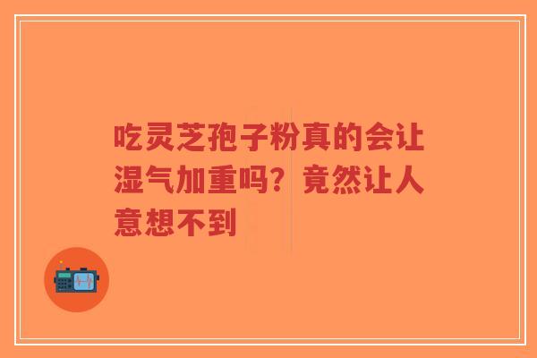吃灵芝孢子粉真的会让湿气加重吗？竟然让人意想不到