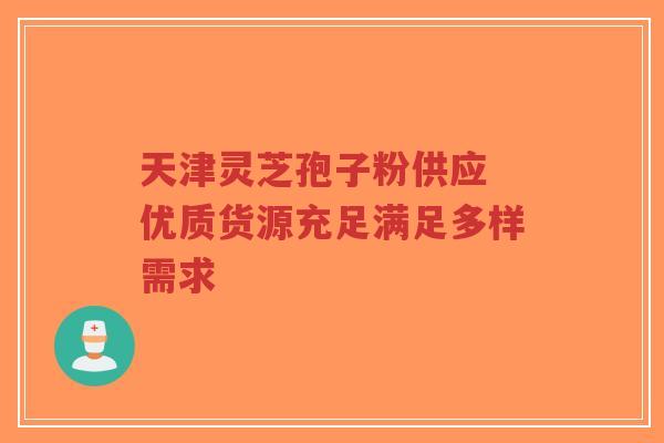天津灵芝孢子粉供应 优质货源充足满足多样需求 天津灵芝孢子粉供应 优质货源充足满足多样需求