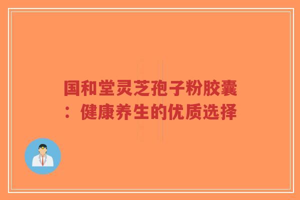 国和堂灵芝孢子粉胶囊：健康养生的优质选择