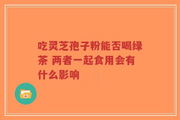 吃灵芝孢子粉能否喝绿茶 两者一起食用会有什么影响 吃灵芝孢子粉能否喝绿茶 两者一起食用会有什么影响