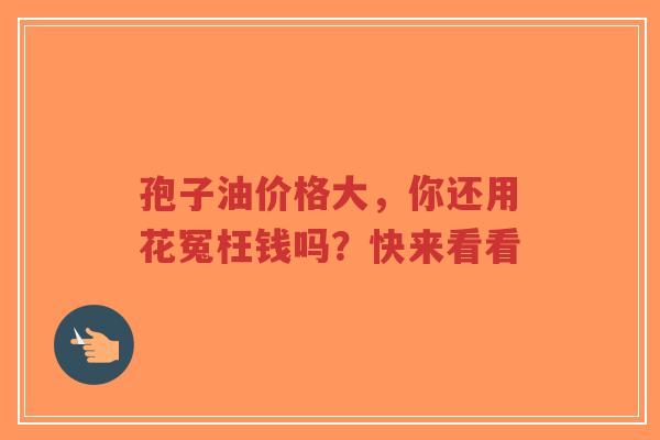 孢子油价格大,你还用花冤枉钱吗?快来看看 孢子油价格大,你还用花冤枉钱吗?快来看看