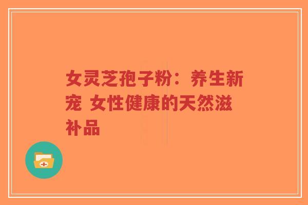 女灵芝孢子粉：养生新宠 女性健康的天然滋补品