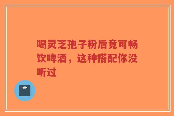 喝灵芝孢子粉后竟可畅饮啤酒，这种搭配你没听过