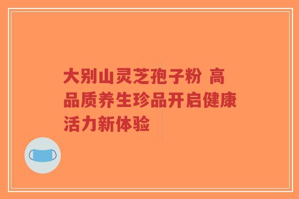 大别山灵芝孢子粉 高品质养生珍品开启健康活力新体验 大别山灵芝孢子粉 高品质养生珍品开启健康活力新体验