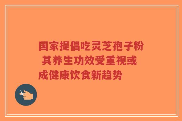 国家提倡吃灵芝孢子粉 其养生功效受重视或成健康饮食新趋势 国家提倡吃灵芝孢子粉 其养生功效受重视或成健康饮食新趋势