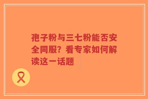 孢子粉与三七粉能否安全同服?看专家如何解读这一话题 孢子粉与三七粉能否安全同服?看专家如何解读这一话题