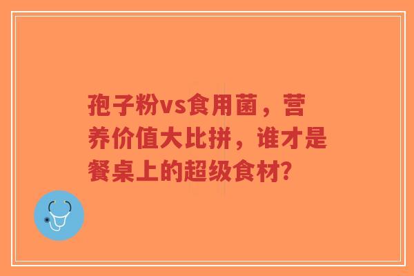孢子粉vs食用菌，营养价值大比拼，谁才是餐桌上的超级食材？