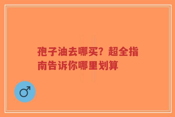 孢子油去哪买？超全指南告诉你哪里划算
