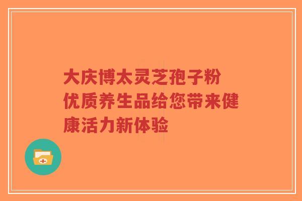 大庆博太灵芝孢子粉 优质养生品给您带来健康活力新体验 大庆博太灵芝孢子粉 优质养生品给您带来健康活力新体验
