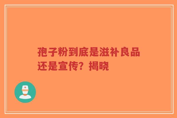 孢子粉到底是滋补良品还是宣传？揭晓
