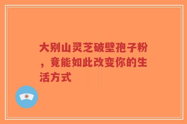 大别山灵芝破壁孢子粉，竟能如此改变你的生活方式