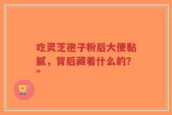 吃灵芝孢子粉后大便黏腻,背后藏着什么的?” 吃灵芝孢子粉后大便黏腻,背后藏着什么的?”