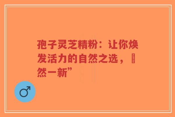 孢子灵芝精粉：让你焕发活力的自然之选，煥然一新”