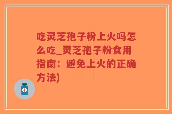 吃灵芝孢子粉上火吗怎么吃_灵芝孢子粉食用指南：避免上火的正确方法)