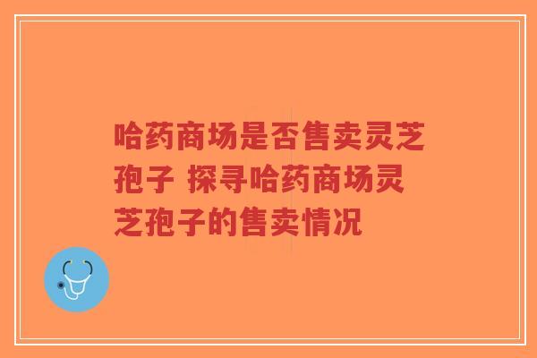 哈药商场是否售卖灵芝孢子 探寻哈药商场灵芝孢子的售卖情况 哈药商场是否售卖灵芝孢子 探寻哈药商场灵芝孢子的售卖情况