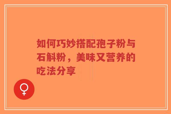 如何巧妙搭配孢子粉与石斛粉，美味又营养的吃法分享